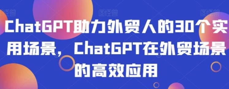 ChatGPT助力外贸人的30个实用场景，ChatGPT在外贸场景的高效应用-海纳网创学院