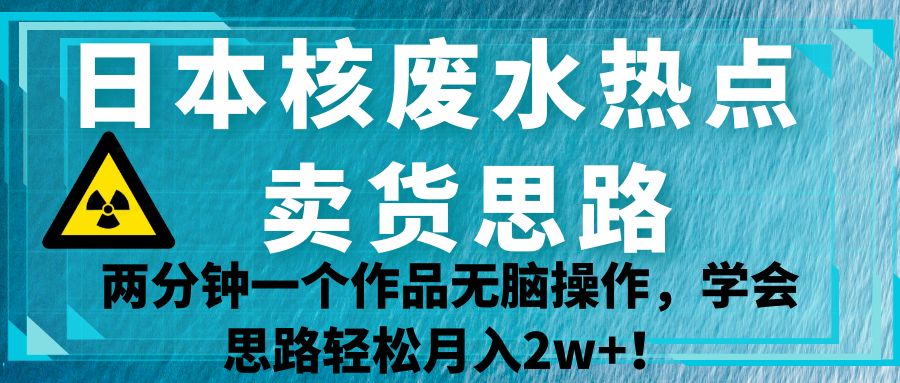 日本核废水热点卖货思路，两分钟一个作品无脑操作，学会思路轻松月入2w+！-海纳网创学院