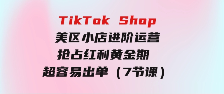 TikTokShop-美区小店进阶运营，抢占红利黄金期超容易出单（7节课）-海纳网创学院