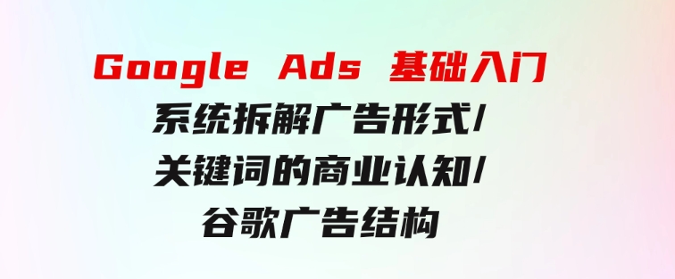 GoogleAds基础入门，系统拆解广告形式/关键词的商业认知/谷歌广告结构-海纳网创学院